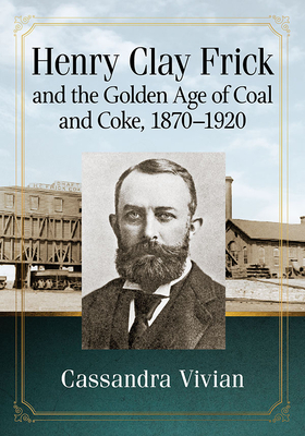 Henry Clay Frick and the Golden Age of Coal and Coke, 1870-1920 by Cassandra Vivian