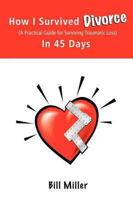 How I Survived Divorce - In 45 Days: A Practical Guide for Surviving Traumatic Loss by Bill Miller, Miller Bill Miller