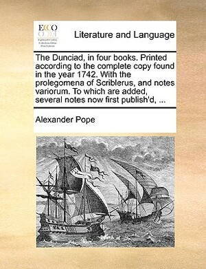 The Dunciad, in Four Books. Printed According to the Complete Copy Found in the Year 1742. with the Prolegomena of Scriblerus, and Notes Variorum. to by Alexander Pope