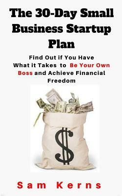 The 30-Day Small Business Startup Plan: Find Out if You Have What it Takes to Be Your Own Boss and Achieve Financial Freedom by Sam Kerns