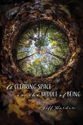 A Clearing Space in the Middle of Being by Jeff Hardin