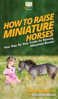 How To Raise Miniature Horses: Your Step By Step Guide To Raising Miniature Horses by Christina Reilly, Howexpert