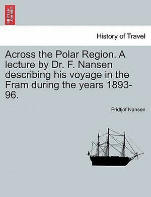 Across the Polar Region. a Lecture by Dr. F. Nansen Describing His Voyage in the Fram During the Years 1893-96. by Fridtjof Nansen