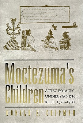 Moctezuma's Children: Aztec Royalty Under Spanish Rule, 1520-1700 by Donald E. Chipman