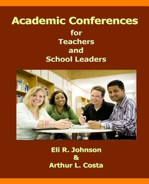 Academic Conferences for Teachers and School Leaders: A K-12 Guide to Creating Collaboration for Teachers, School, and District Leaders by Eli R. Johnson, Arthur L. Costa