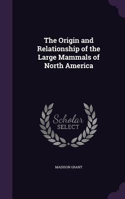 The Origin and Relationship of the Large Mammals of North America by Madison Grant