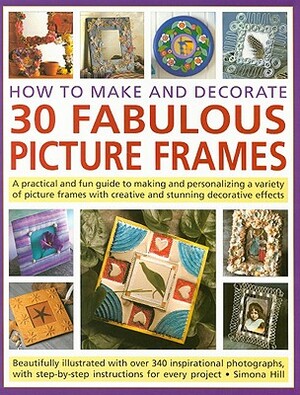 How to Make and Decorate 30 Fabulous Picture Frames: A Practical and Fun Guide to Making and Personalizing a Variety of Picture Frames with Creative a by Simona Hill