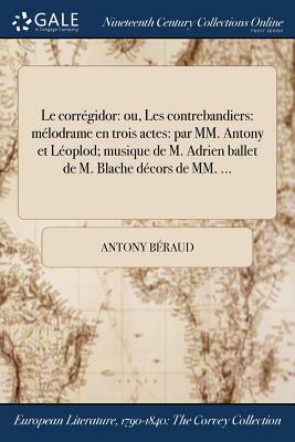 Le Corregidor: Ou, Les Contrebandiers: Melodrame En Trois Actes: Par MM. Antony Et Leoplod; Musique de M. Adrien Ballet de M. Blache by Antony Beraud