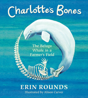 Charlotte's Bones: The Beluga Whale in a Farmer's Field by Erin Rounds, Allison Carver