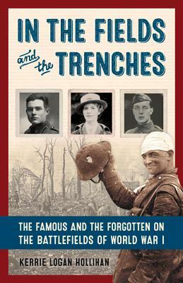 In the Fields and the Trenches: The Famous and the Forgotten on the Battlefields of World War I by Kerrie Logan Hollihan