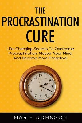 The Procrastination Cure: Life-Changing Secrets To Overcome Procrastination, Master Your Mind, And Become More Proactive! by Marie Johnson