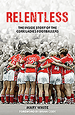 Relentless: The Inside Story of the Cork Ladies Footballers by Mary White