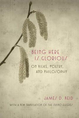 Being Here Is Glorious: On Rilke, Poetry, and Philosophy by James D. Reid