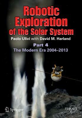 Robotic Exploration of the Solar System: Part 4: The Modern Era 2004 -2013 by Paolo Ulivi, David M. Harland