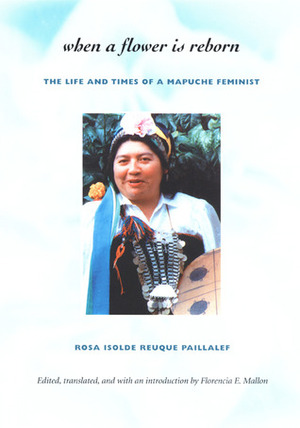 When a Flower Is Reborn: The Life and Times of a Mapuche Feminist by Florencia E. Mallon, Rosa Isolde Reuque Paillalef
