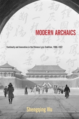Modern Archaics: Continuity and Innovation in the Chinese Lyric Tradition, 1900-1937 by Shengqing Wu