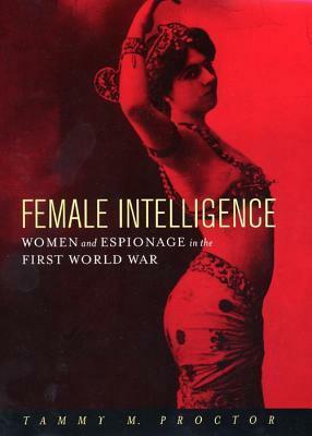 Female Intelligence: Women and Espionage in the First World War by Tammy M. "Gagne" Proctor
