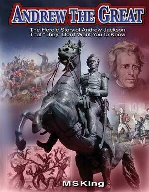Andrew the Great: The Heroic Story of Andrew Jackson That "They" Don't Want You to Know by M. S. King