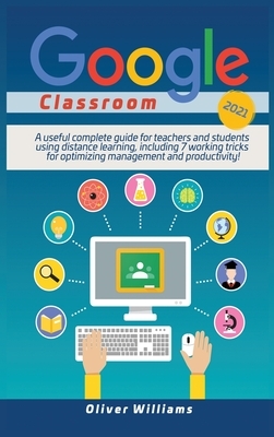 Google Classroom 2021: A useful updated guide for teachers and students using distance learning, including 7 working tricks for optimizing ma by Oliver Williams