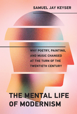 The Mental Life of Modernism: Why Poetry, Painting, and Music Changed at the Turn of the Twentieth Century by Samuel Jay Keyser