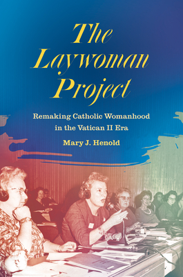 The Laywoman Project: Remaking Catholic Womanhood in the Vatican II Era by Mary J. Henold