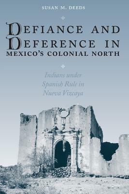Defiance and Deference in Mexico's Colonial North: Indians Under Spanish Rule in Nueva Vizcaya by Susan M. Deeds