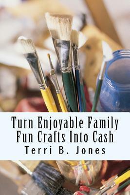 Turn Enjoyable Family Fun Crafts Into Cash: Fun Ways To Create Financial Wealth & Family Heirloom Items by Terri B. Jones