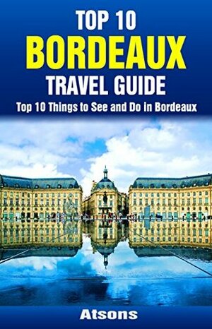 Top 10 Things to See and Do in Bordeaux - Top 10 Bordeaux Travel Guide (Europe Travel Series Book 37) by Atsons