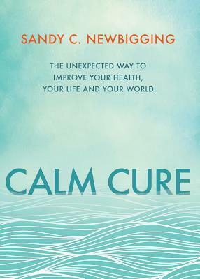 Calm Cure: The Unexpected Way to Improve Your Health, Your Life and Your World by Sandy C. Newbigging