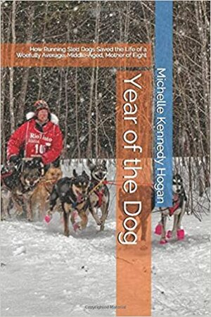 Year of the Dog: How Running Sled Dogs Saved the Life of a Middle Aged, Woefully Mediocre, Mother of Eight by Michelle Kennedy Hogan