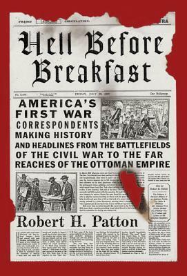 Hell Before Breakfast: America's First War Correspondents Making History and Headlines, from the Battlefields of the Civil War to the Far Reaches of the Ottoman Empire by Robert H. Patton