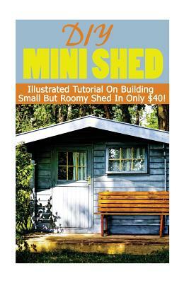 DIY Mini Shed: Illustrated Tutorial On Building Small But Roomy Shed In Only $40: (Shed Plan Book, How To Build A Shed) by Alex Castle
