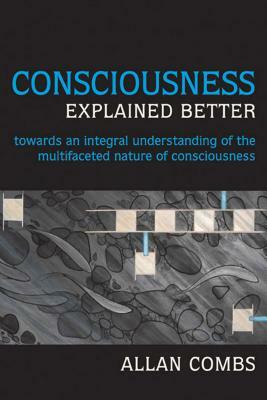 Consciousness Explained Better: Towards an Integral Understanding of the Multifaceted Nature of Consciousness by Allan Combs
