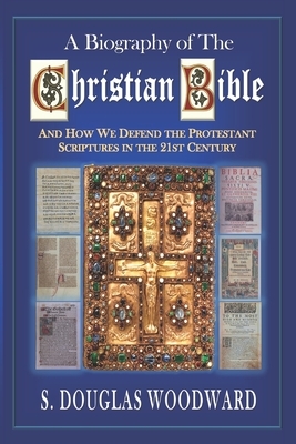 A Biography of the Christian Bible: And How We Defend the Protestant Scriptures in the 21st Century by S. Douglas Woodward