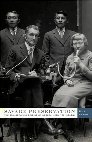 Savage Preservation: The Ethnographic Origins of Modern Media Technology by Brian Hochman