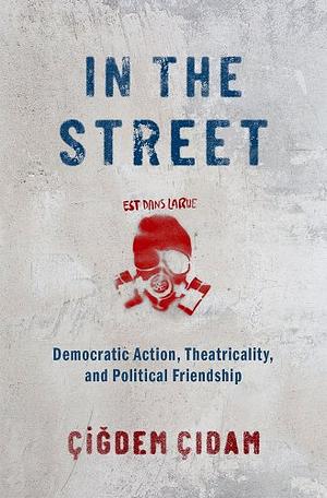In the Street: Democratic Action, Theatricality, and Political Friendship by Çiğdem Çıdam