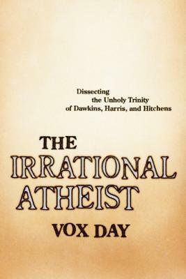 The Irrational Atheist: Dissecting the Unholy Trinity of Dawkins, Harris, and Hitchens by Vox Day