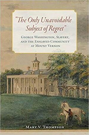 The Only Unavoidable Subject of Regret: George Washington, Slavery, and the Enslaved Community at Mount Vernon by Mary V. Thompson