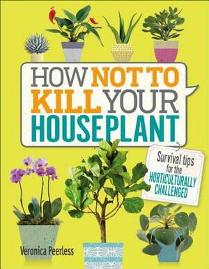 How Not to Kill Your Houseplant: Survival Tips for the Horticulturally Challenged by Veronica Peerless