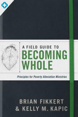A Field Guide to Becoming Whole: Principles for Poverty Alleviation Ministries by Brian Fikkert, Kelly M. Kapic