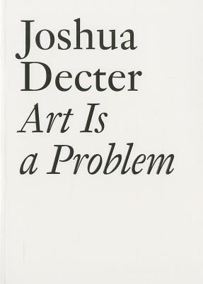 Art Is a Problem: Selected Criticism, Essays, Interviews and Curatorial Projects (1986-2012) by Joshua Decter