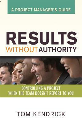 Results Without Authority: Controlling a Project When the Team Doesn't Report to You - A Project Manager's Guide by Tom Kendrick