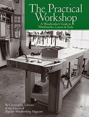 The Practical Workshop: A Woodworker's Guide to Workbenches, Layout & Tools by Christopher Schwarz, Popular Woodworking Editors