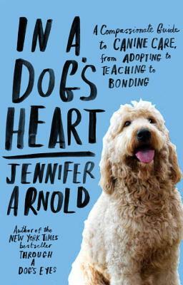 In a Dog's Heart: A Compassionate Guide to Canine Care, from Adopting to Teaching to Bonding by Jennifer Arnold