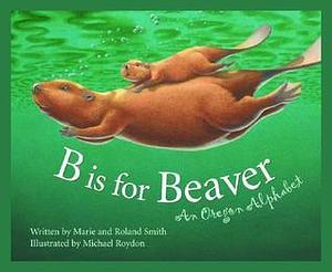 B Is for Beaver : An Oregon Alphabet by Marie Smith, Marie Smith, Roland Smith, Michael Roydon