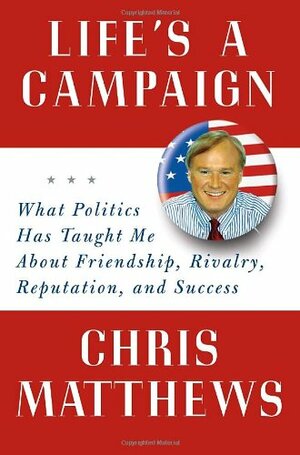 Life's a Campaign: What Politics Has Taught Me about Friendship, Rivalry, Reputation, and Success by Chris Matthews