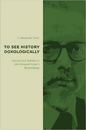 To See History Doxologically: History and Holiness in John Howard Yoder's Ecclesiology by J. Alexander Sider