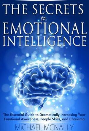 The Secrets to Emotional Intelligence: The Essential Guide to Dramatically Increasing Your Emotional Awareness, People Skills, and Charisma by Michael McNally