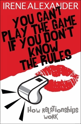 You Can't Play the Game If You Don't Know the Rules: How Relationships Work by Irene Alexander