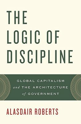 The Logic of Discipline: Global Capitalism and the Architecture of Government by Alasdair Roberts